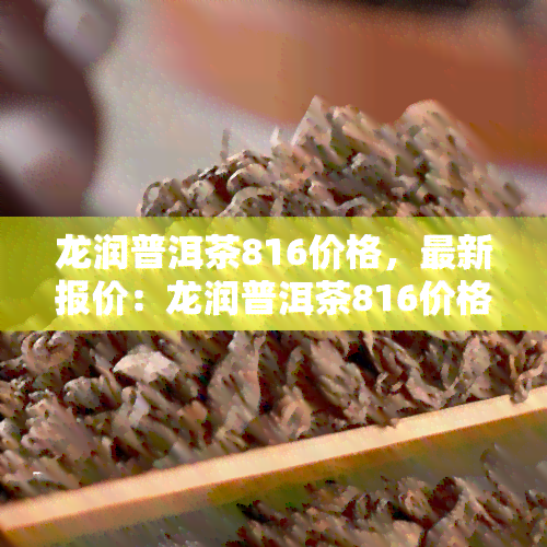 龙润普洱茶816价格，最新报价：龙润普洱茶816价格一览