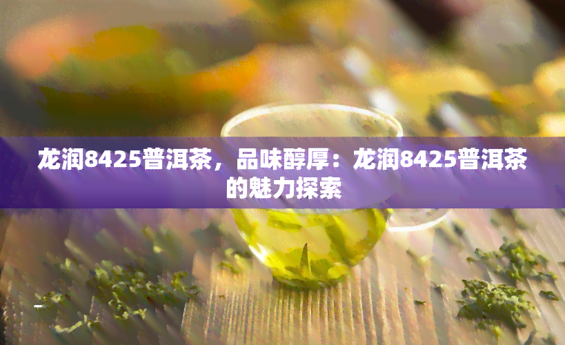 龙润8425普洱茶，品味醇厚：龙润8425普洱茶的魅力探索