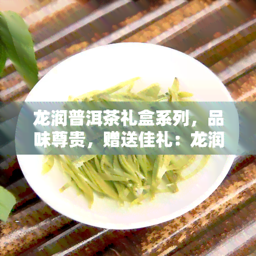 龙润普洱茶礼盒系列，品味尊贵，赠送佳礼：龙润普洱茶礼盒系列