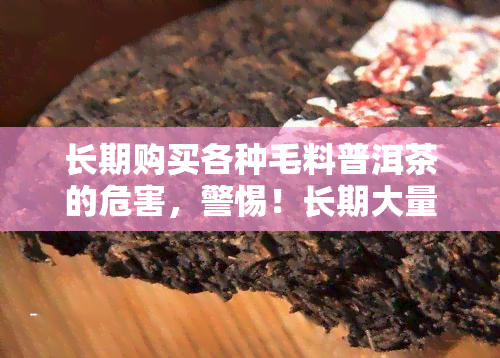 长期购买各种毛料普洱茶的危害，警惕！长期大量饮用毛料普洱茶可能会带来这些危害