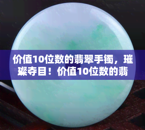 价值10位数的翡翠手镯，璀璨夺目！价值10位数的翡翠手镯，尽显高贵与奢华