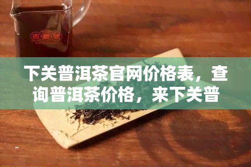 下关普洱茶官网价格表，查询普洱茶价格，来下关普洱茶官网！