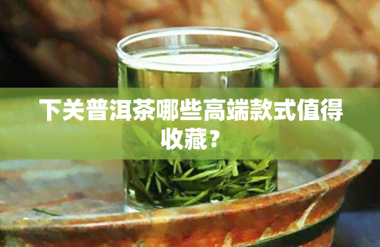 下关普洱茶哪些高端款式值得收藏？