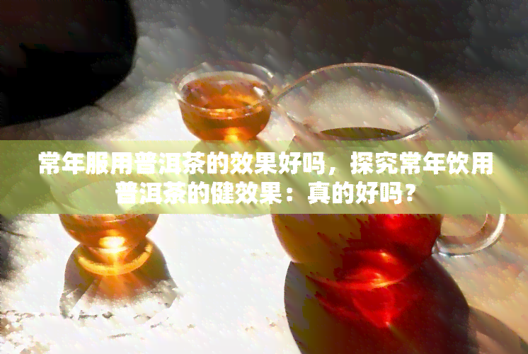 常年服用普洱茶的效果好吗，探究常年饮用普洱茶的健效果：真的好吗？