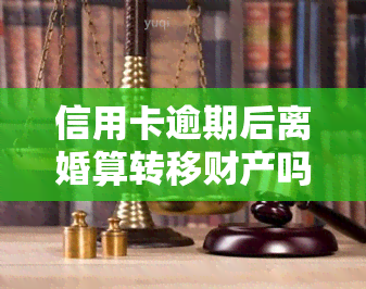 信用卡逾期后离婚算转移财产吗，信用卡逾期离婚：会否被视作转移财产？