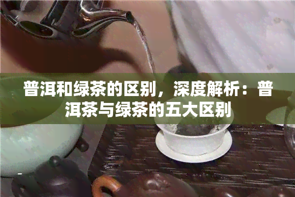 普洱和绿茶的区别，深度解析：普洱茶与绿茶的五大区别