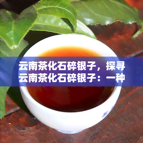 云南茶化石碎银子，探寻云南茶化石碎银子：一种独特的茶叶体验