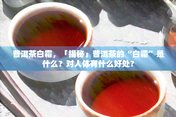 普洱茶白霜，「揭秘」普洱茶的“白霜”是什么？对人体有什么好处？