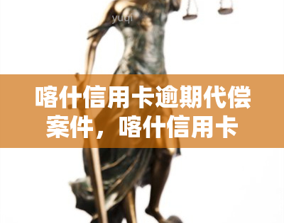 喀什信用卡逾期代偿案件，喀什信用卡逾期代偿案件：深度解析与法律应对