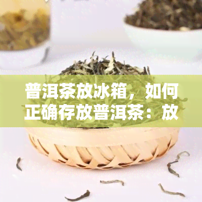 普洱茶放冰箱，如何正确存放普洱茶：放入冰箱的技巧与注意事