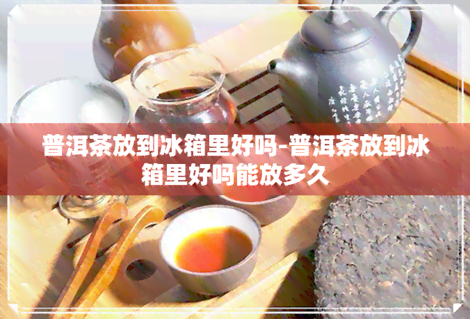 普洱茶放到冰箱里好吗-普洱茶放到冰箱里好吗能放多久