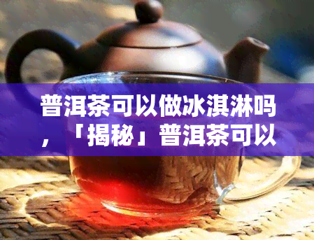 普洱茶可以做冰淇淋吗，「揭秘」普洱茶可以做冰淇淋？你不知道的美食新尝试！