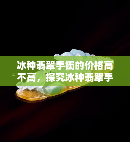 冰种翡翠手镯的价格高不高，探究冰种翡翠手镯的高价原因