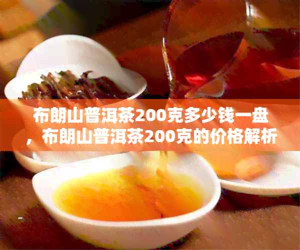 布朗山普洱茶200克多少钱一盘，布朗山普洱茶200克的价格解析：一盘多少钱？