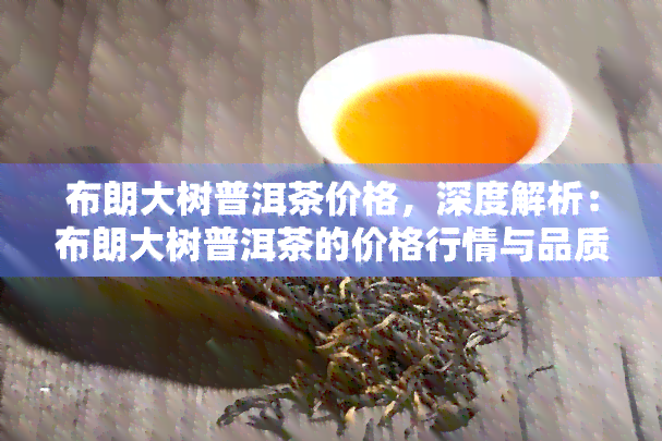 布朗大树普洱茶价格，深度解析：布朗大树普洱茶的价格行情与品质评价