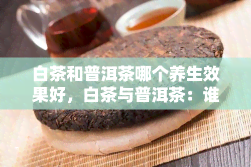 白茶和普洱茶哪个养生效果好，白茶与普洱茶：谁的养生效果更胜一筹？