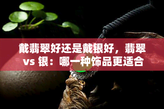 戴翡翠好还是戴银好，翡翠 vs 银：哪一种饰品更适合你？