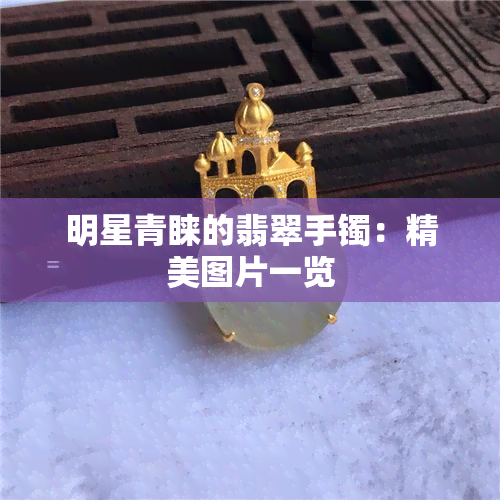 明星青睐的翡翠手镯：精美图片一览