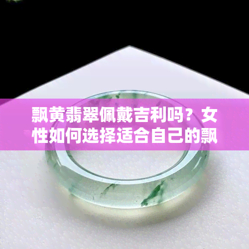 飘黄翡翠佩戴吉利吗？女性如何选择适合自己的飘黄翡翠饰品？