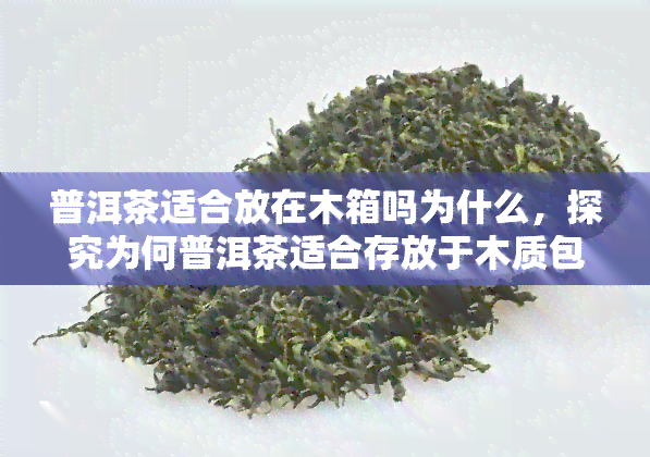 普洱茶适合放在木箱吗为什么，探究为何普洱茶适合存放于木质包装盒中