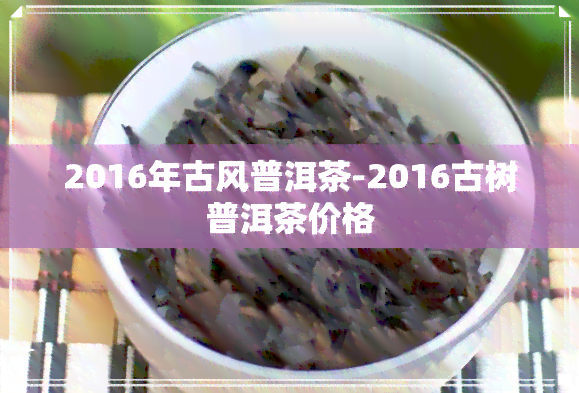 2016年古风普洱茶-2016古树普洱茶价格