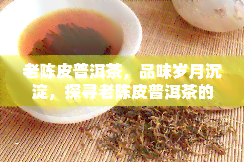 老陈皮普洱茶，品味岁月沉淀，探寻老陈皮普洱茶的独特韵味