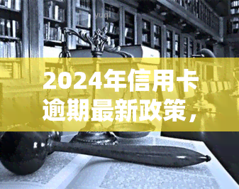 2024年信用卡逾期最新政策，2024年起，信用卡逾期将执行全新政策！