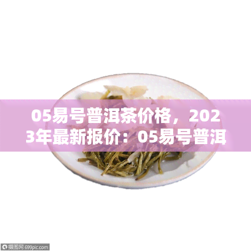 05易号普洱茶价格，2023年最新报价：05易号普洱茶多少钱一饼？