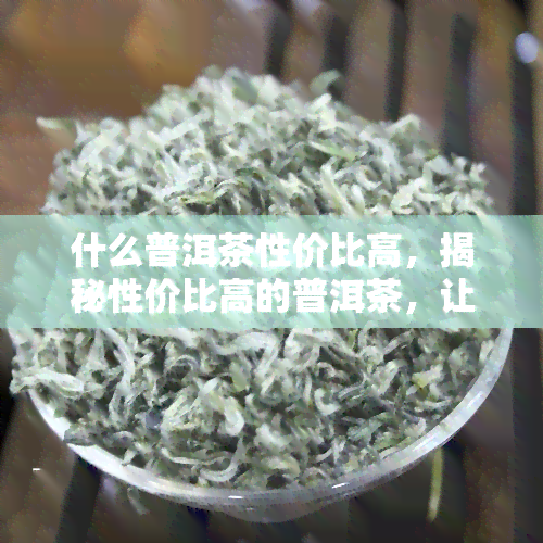 什么普洱茶性价比高，揭秘性价比高的普洱茶，让你喝得更划算！