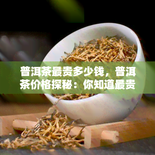 普洱茶最贵多少钱，普洱茶价格探秘：你知道最贵的普洱茶能卖到多少吗？