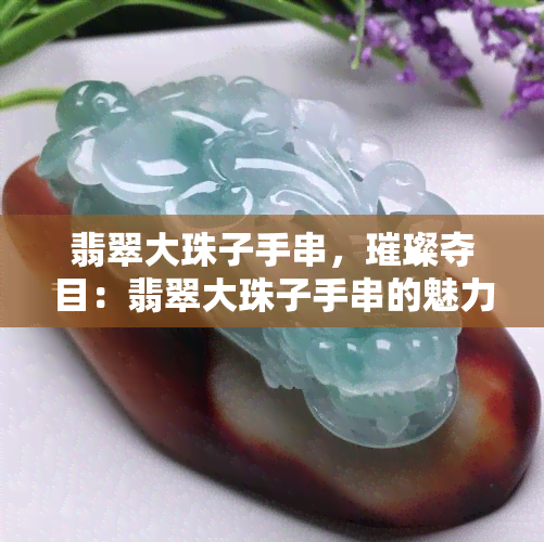 翡翠大珠子手串，璀璨夺目：翡翠大珠子手串的魅力与鉴赏