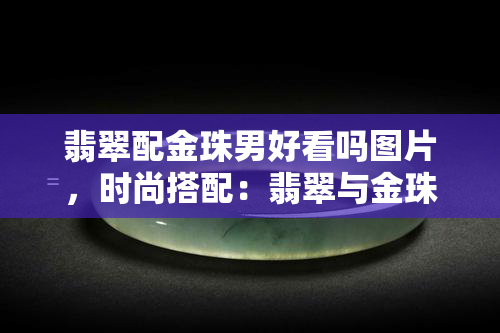 翡翠配金珠男好看吗图片，时尚搭配：翡翠与金珠的完美结合，男士戴起来有多帅气？看图就知道！