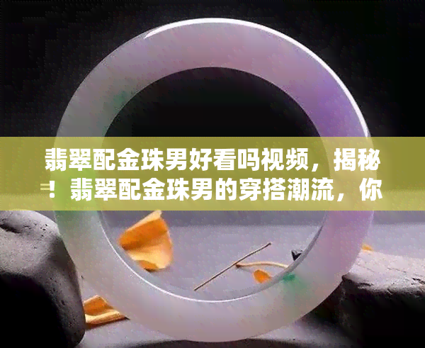 翡翠配金珠男好看吗视频，揭秘！翡翠配金珠男的穿搭潮流，你一定想看这个视频！