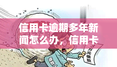 信用卡逾期多年新闻怎么办，信用卡逾期多年，如何解决新闻报道的问题？