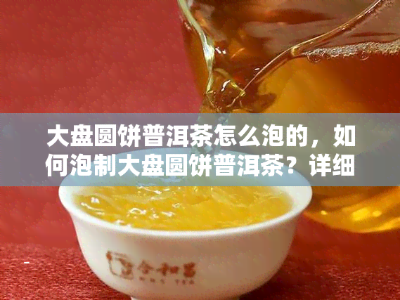 大盘圆饼普洱茶怎么泡的，如何泡制大盘圆饼普洱茶？详细步骤解析