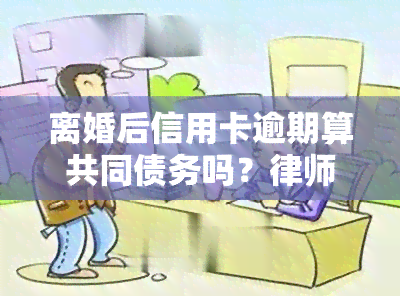 离婚后信用卡逾期算共同债务吗？律师解析法律责任