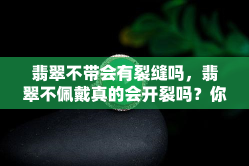 翡翠不带会有裂缝吗，翡翠不佩戴真的会开裂吗？你需要了解的事实