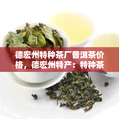 德宏州特种茶厂普洱茶价格，德宏州特产：特种茶厂普洱茶，了解一下！