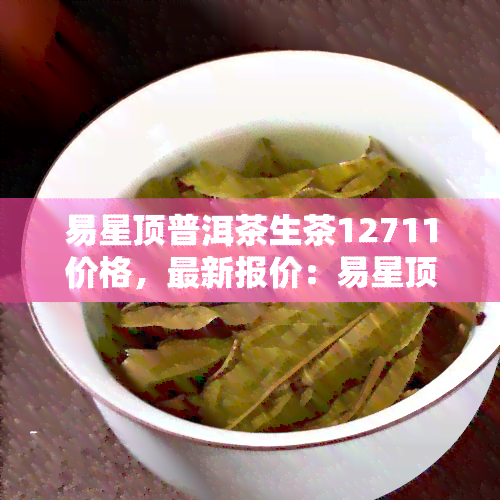 易星顶普洱茶生茶12711价格，最新报价：易星顶普洱茶生茶12711价格信息