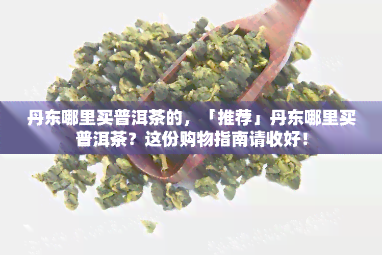 丹东哪里买普洱茶的，「推荐」丹东哪里买普洱茶？这份购物指南请收好！