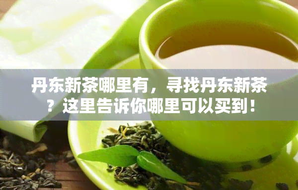 丹东新茶哪里有，寻找丹东新茶？这里告诉你哪里可以买到！