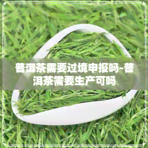 普洱茶需要过境申报吗-普洱茶需要生产可吗