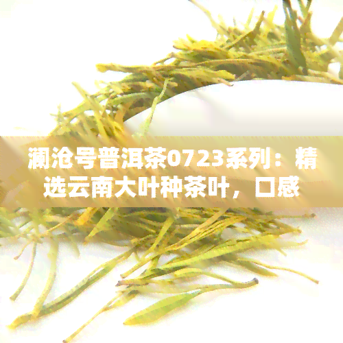 澜沧号普洱茶0723系列：精选云南大叶种茶叶，口感醇厚，回持久，是你品味生活的好选择！