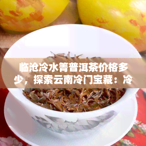 临沧冷水箐普洱茶价格多少，探索云南冷门宝藏：冷水箐普洱茶的市场价格解析