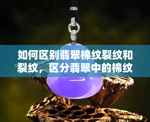 如何区别翡翠棉纹裂纹和裂纹，区分翡翠中的棉纹与裂纹：你必须知道的要点！