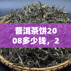 普洱茶饼2008多少钱，2008年普洱茶饼价格是多少？