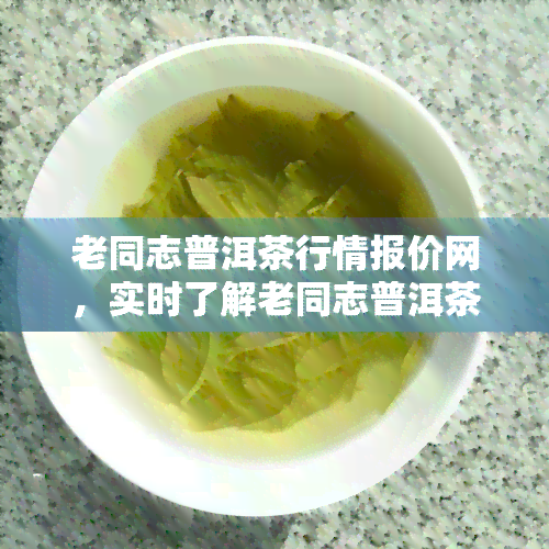 老同志普洱茶行情报价网，实时了解老同志普洱茶行情，就上『老同志普洱茶行情报价网』！