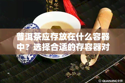 普洱茶应存放在什么容器中？选择合适的存容器对茶叶品质至关重要