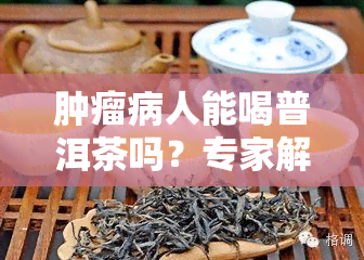 肿瘤病人能喝普洱茶吗？专家解析其利弊与适宜人群