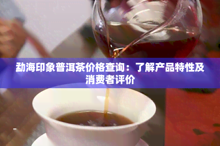 勐海印象普洱茶价格查询：了解产品特性及消费者评价